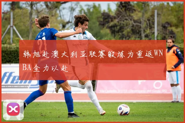 韩旭赴澳大利亚联赛锻炼为重返WNBA全力以赴
