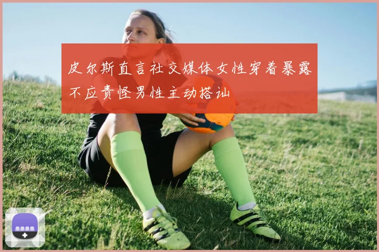 皮尔斯直言社交媒体女性穿着暴露不应责怪男性主动搭讪