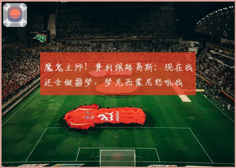 魔鬼主帅！费利佩路易斯：现在我还会做噩梦，梦见西蒙尼怒吼我