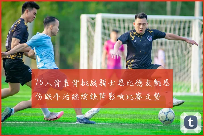 76人背靠背挑战骑士恩比德麦凯恩伤缺乔治继续缺阵影响比赛走势