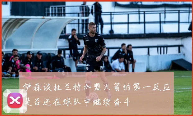 伊森谈杜兰特加盟火箭的第一反应是否还在球队中继续奋斗