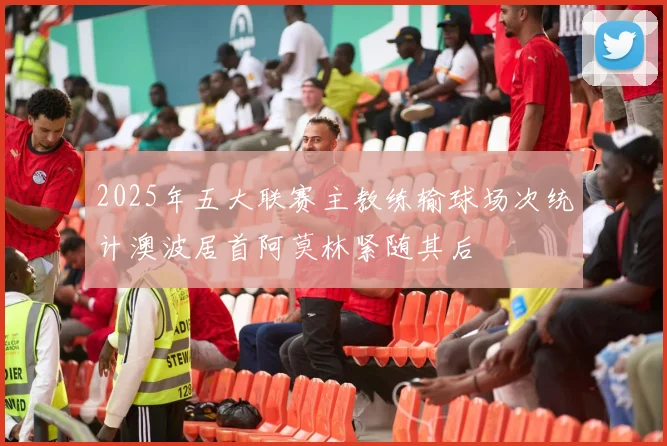 2025年五大联赛主教练输球场次统计澳波居首阿莫林紧随其后