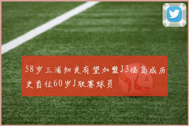58岁三浦知良有望加盟J3福岛成历史首位60岁J联赛球员