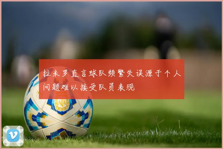 拉米罗直言球队频繁失误源于个人问题难以接受队员表现