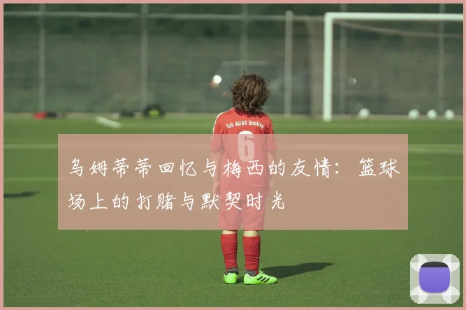 乌姆蒂蒂回忆与梅西的友情：篮球场上的打赌与默契时光
