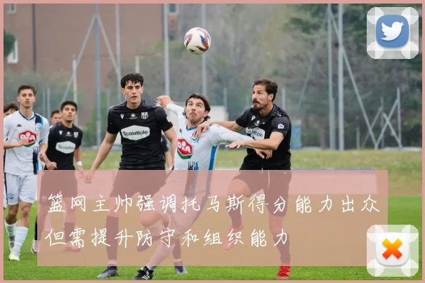 篮网主帅强调托马斯得分能力出众但需提升防守和组织能力