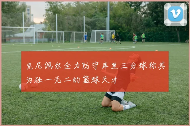 克尼佩尔全力防守库里三分球称其为独一无二的篮球天才