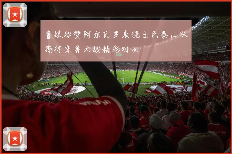 鲁媒称赞阿尔瓦罗表现出色泰山队期待京鲁大战精彩对决