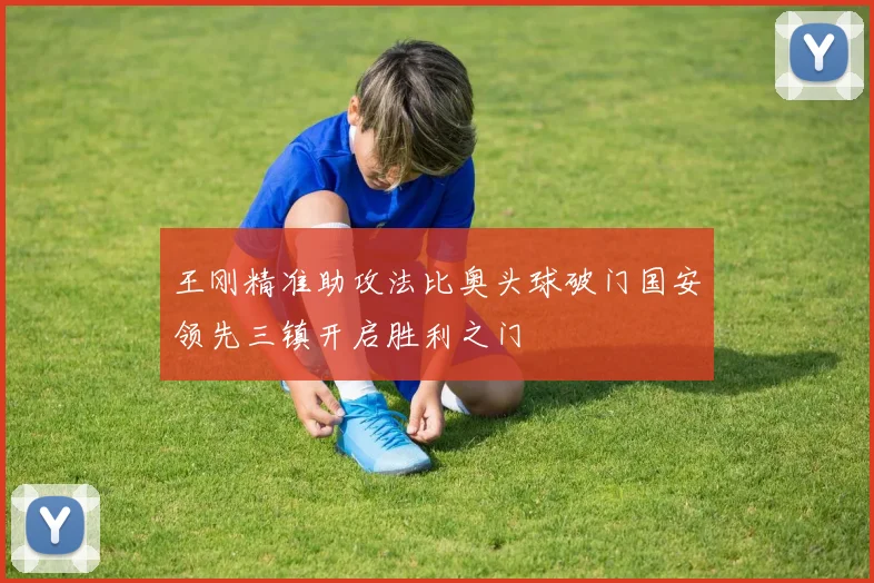 王刚精准助攻法比奥头球破门国安领先三镇开启胜利之门