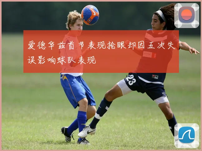 爱德华兹首节表现抢眼却因五次失误影响球队表现