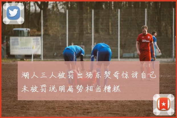 湖人三人被罚出场东契奇惊讶自己未被罚说明局势相当糟糕