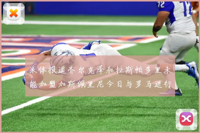 米体报道齐尔克泽和拉斯帕多里未能加盟加斯佩里尼今日与罗马进行会谈