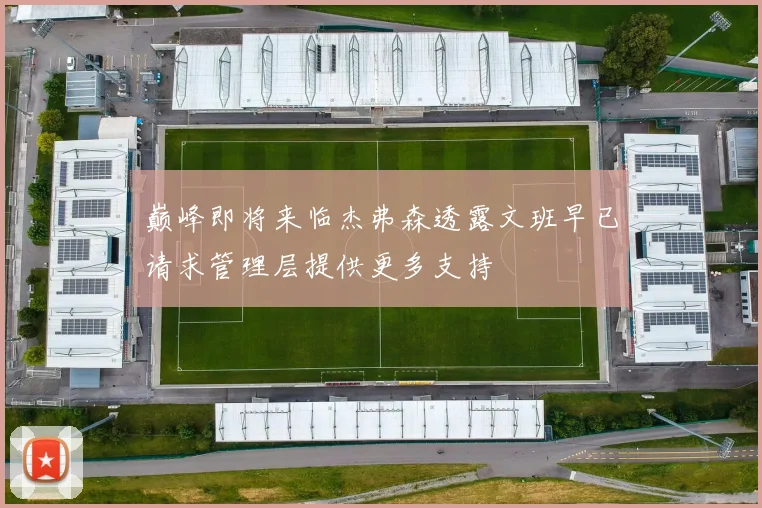 巅峰即将来临杰弗森透露文班早已请求管理层提供更多支持