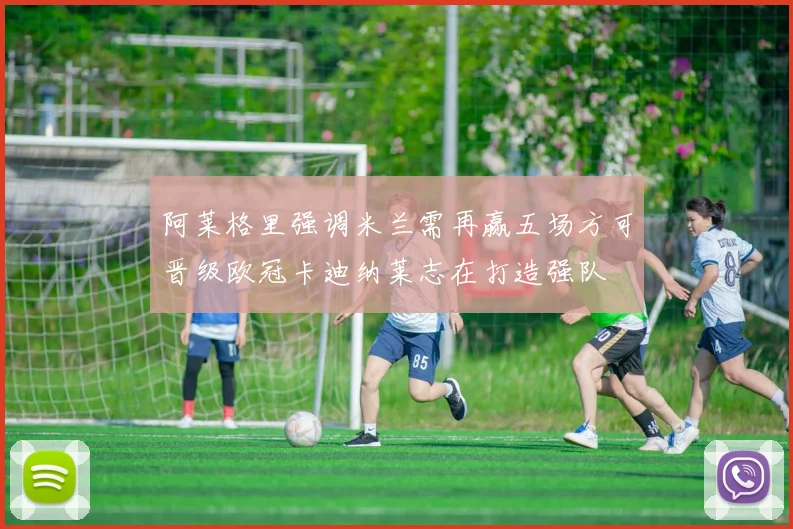 阿莱格里强调米兰需再赢五场方可晋级欧冠卡迪纳莱志在打造强队