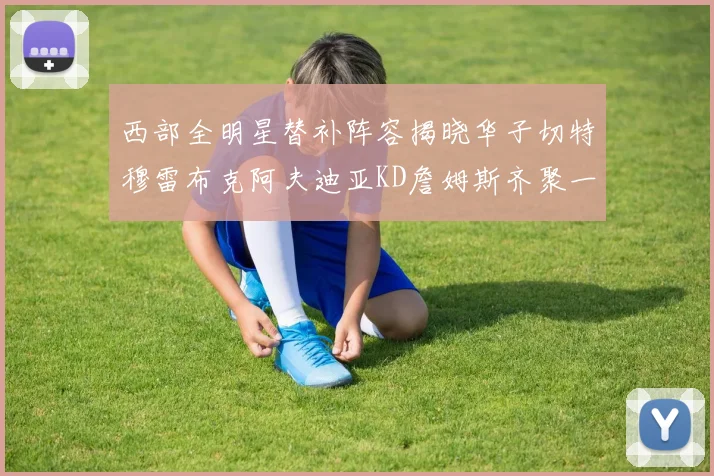 西部全明星替补阵容揭晓华子切特穆雷布克阿夫迪亚KD詹姆斯齐聚一堂