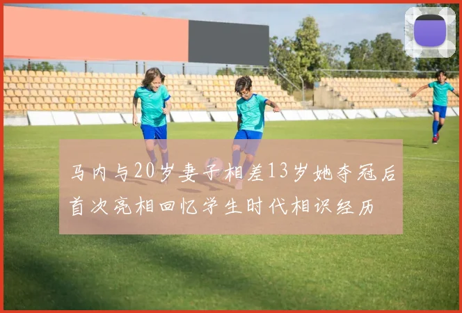 马内与20岁妻子相差13岁她夺冠后首次亮相回忆学生时代相识经历
