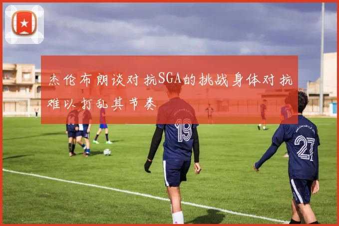 杰伦布朗谈对抗SGA的挑战身体对抗难以打乱其节奏