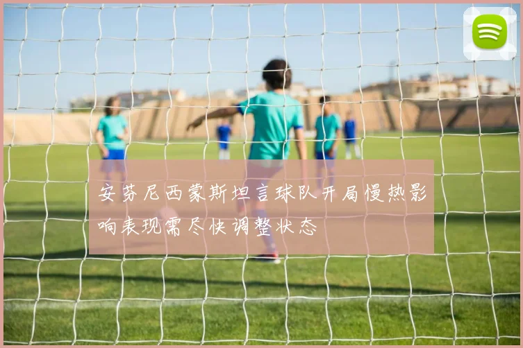 安芬尼西蒙斯坦言球队开局慢热影响表现需尽快调整状态